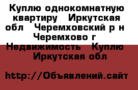 Куплю однокомнатную квартиру - Иркутская обл., Черемховский р-н, Черемхово г. Недвижимость » Куплю   . Иркутская обл.